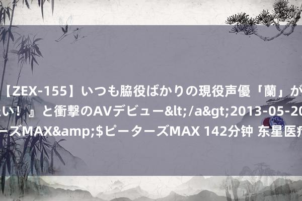 【ZEX-155】いつも脇役ばかりの現役声優「蘭」が『私も主役になりたい！』と衝撃のAVデビュー</a>2013-05-20ピーターズMAX&$ピーターズMAX 142分钟 东星医疗：8月15日召开董事会会议