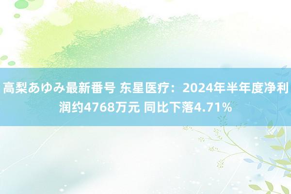 高梨あゆみ最新番号 东星医疗：2024年半年度净利润约4768万元 同比下落4.71%