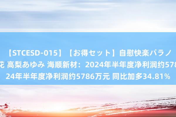 【STCESD-015】【お得セット】自慰快楽パラノイド 大場ゆい 本庄優花 高梨あゆみ 海顺新材：2024年半年度净利润约5786万元 同比加多34.81%