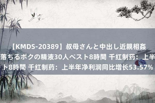 【KMDS-20389】叔母さんと中出し近親相姦 叔母さんの身体を伝い落ちるボクの精液30人ベスト8時間 千红制药：上半年净利润同比增长53.57%