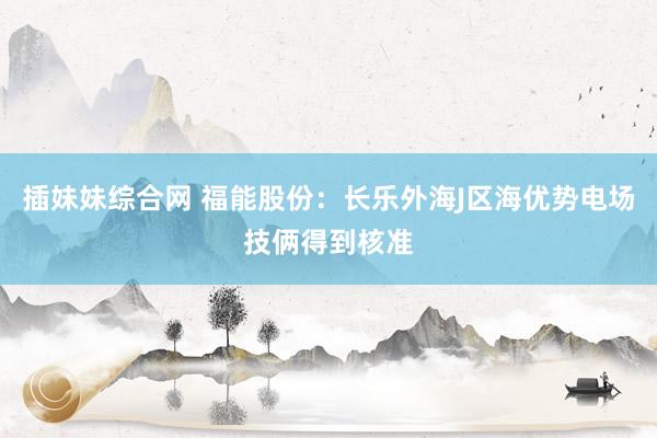 插妹妹综合网 福能股份：长乐外海J区海优势电场技俩得到核准