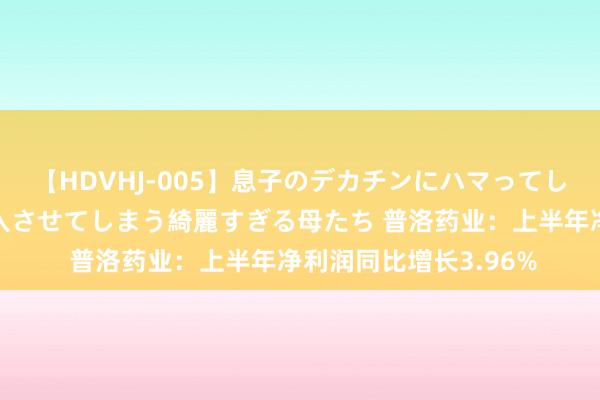 【HDVHJ-005】息子のデカチンにハマってしまい毎日のように挿入させてしまう綺麗すぎる母たち 普洛药业：上半年净利润同比增长3.96%