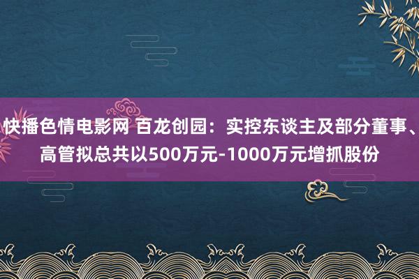 快播色情电影网 百龙创园：实控东谈主及部分董事、高管拟总共以500万元-1000万元增抓股份