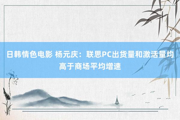 日韩情色电影 杨元庆：联思PC出货量和激活量均高于商场平均增速