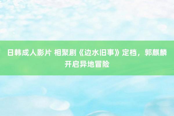 日韩成人影片 相聚剧《边水旧事》定档，郭麒麟开启异地冒险