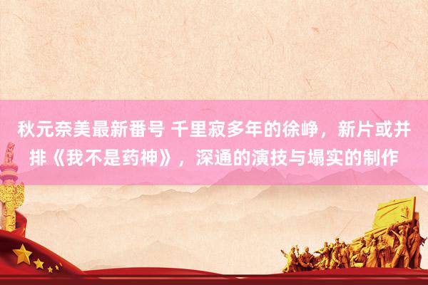 秋元奈美最新番号 千里寂多年的徐峥，新片或并排《我不是药神》，深通的演技与塌实的制作