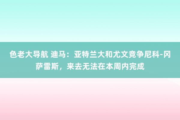 色老大导航 迪马：亚特兰大和尤文竞争尼科-冈萨雷斯，来去无法在本周内完成