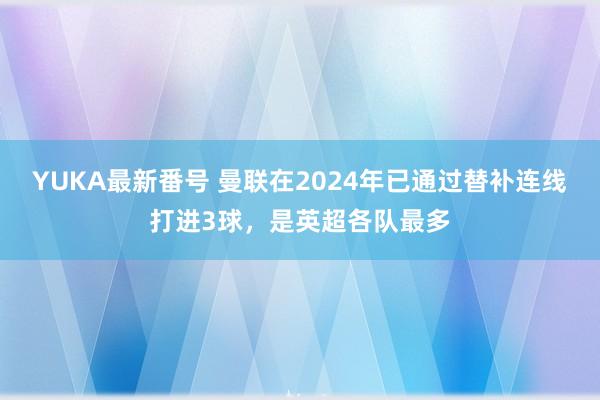 YUKA最新番号 曼联在2024年已通过替补连线打进3球，是英超各队最多