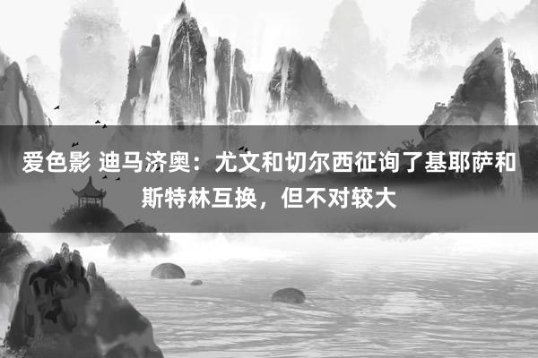 爱色影 迪马济奥：尤文和切尔西征询了基耶萨和斯特林互换，但不对较大