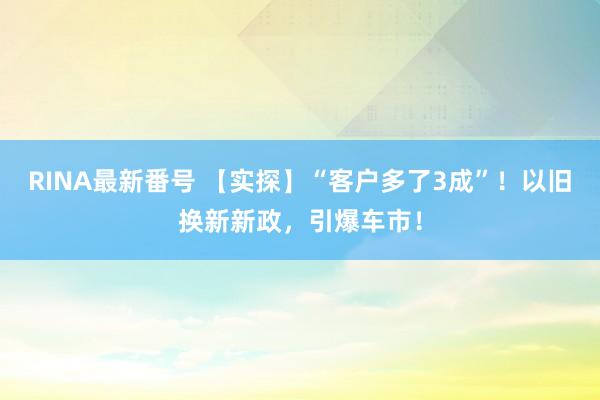 RINA最新番号 【实探】“客户多了3成”！以旧换新新政，引爆车市！