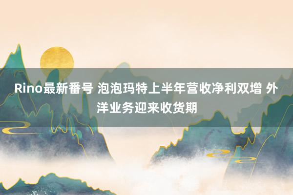 Rino最新番号 泡泡玛特上半年营收净利双增 外洋业务迎来收货期
