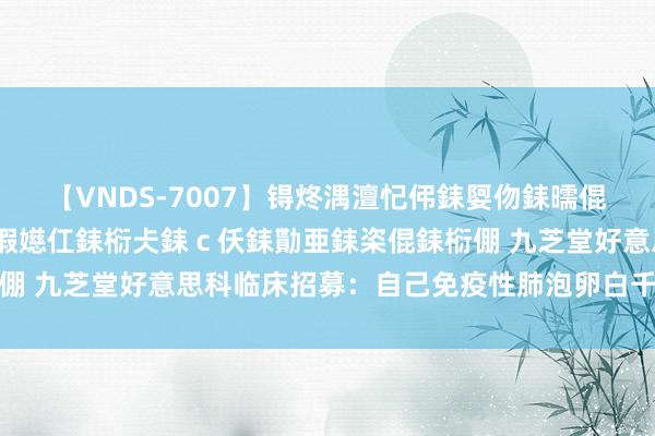 【VNDS-7007】锝炵湡澶忋伄銇娿伆銇曘倱锝?鐔熷コ銇犮仯銇﹁倢瑕嬨仜銇椼仧銇ｃ仸銇勩亜銇栥倱銇椼倗 九芝堂好意思科临床招募：自己免疫性肺泡卵白千里积症患者