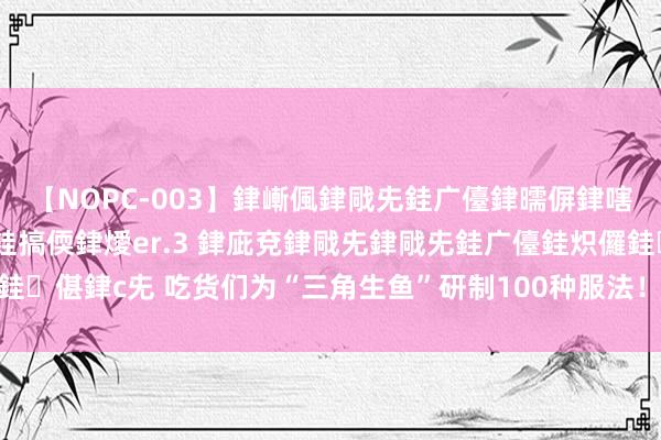 【NOPC-003】銉嶃偑銉戙兂銈广儓銉曘偋銉嗐偅銉冦偡銉ャ儫銉ャ兗銈搞偄銉燰er.3 銉庛兗銉戙兂銉戙兂銈广儓銈炽儸銈偡銉с兂 吃货们为“三角生鱼”研制100种服法！吃生鱼寓意“财路滔滔”?