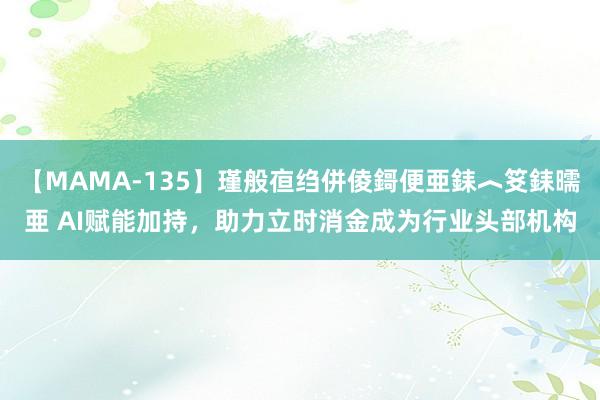 【MAMA-135】瑾般亱绉併倰鎶便亜銇︿笅銇曘亜 AI赋能加持，助力立时消金成为行业头部机构
