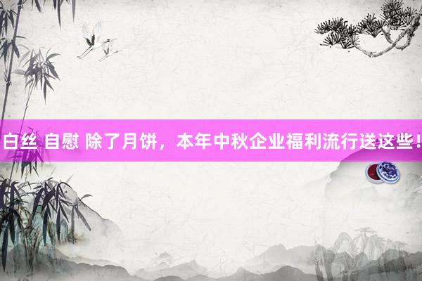 白丝 自慰 除了月饼，本年中秋企业福利流行送这些！