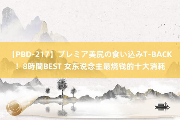 【PBD-217】プレミア美尻の食い込みT-BACK！8時間BEST 女东说念主最烧钱的十大消耗