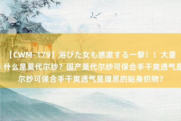 【CWM-179】浴びた女も感激する一撃！！大量顔射！！！ Part3 什么是莫代尔纱？国产莫代尔纱可保合手干爽透气是理思的贴身织物？
