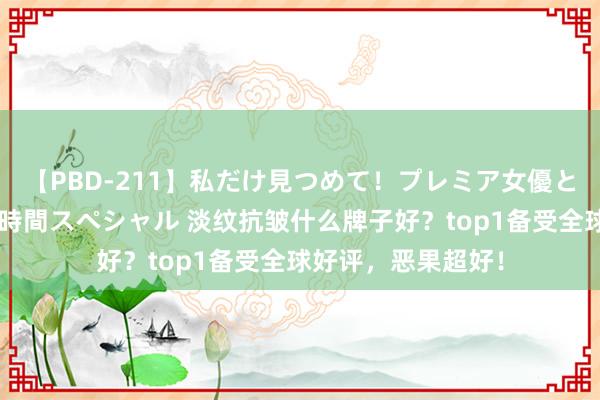 【PBD-211】私だけ見つめて！プレミア女優と主観でセックス8時間スペシャル 淡纹抗皱什么牌子好？top1备受全球好评，恶果超好！