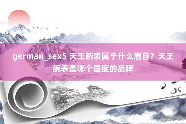 german_sex5 天王腕表属于什么眉目？天王腕表是哪个国度的品牌