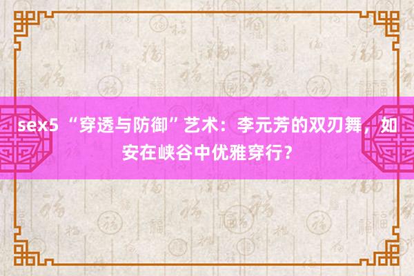 sex5 “穿透与防御”艺术：李元芳的双刃舞，如安在峡谷中优雅穿行？