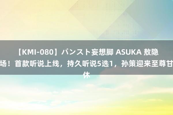 【KMI-080】パンスト妄想脚 ASUKA 敖隐返场！首款听说上线，持久听说5选1，孙策迎来至尊甘休