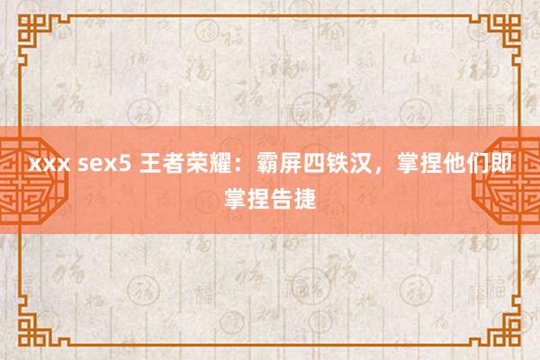 xxx sex5 王者荣耀：霸屏四铁汉，掌捏他们即掌捏告捷