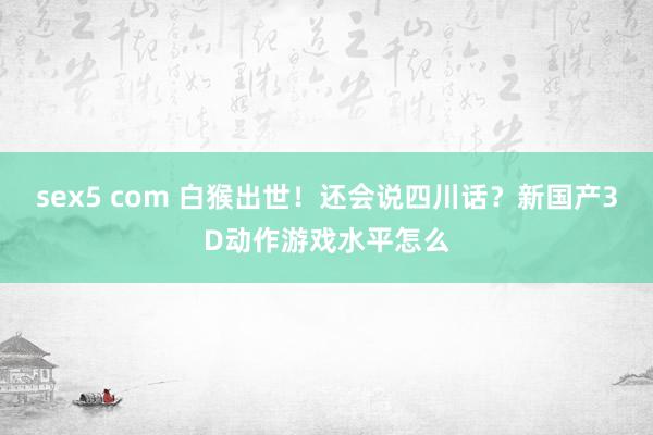 sex5 com 白猴出世！还会说四川话？新国产3D动作游戏水平怎么
