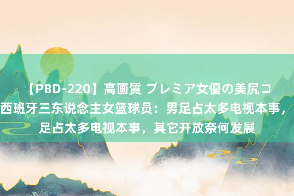 【PBD-220】高画質 プレミア女優の美尻コレクション8時間 西班牙三东说念主女篮球员：男足占太多电视本事，其它开放奈何发展