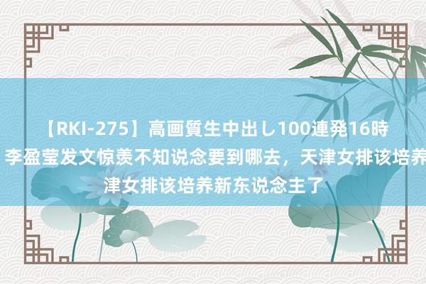 【RKI-275】高画質生中出し100連発16時間 进退无据！李盈莹发文惊羡不知说念要到哪去，天津女排该培养新东说念主了