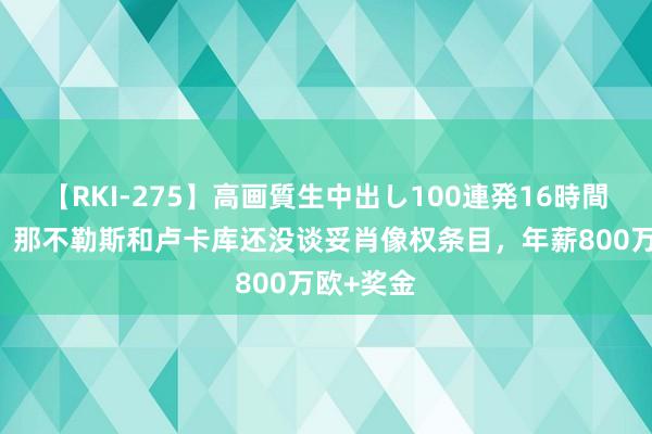 【RKI-275】高画質生中出し100連発16時間 意天外：那不勒斯和卢卡库还没谈妥肖像权条目，年薪800万欧+奖金