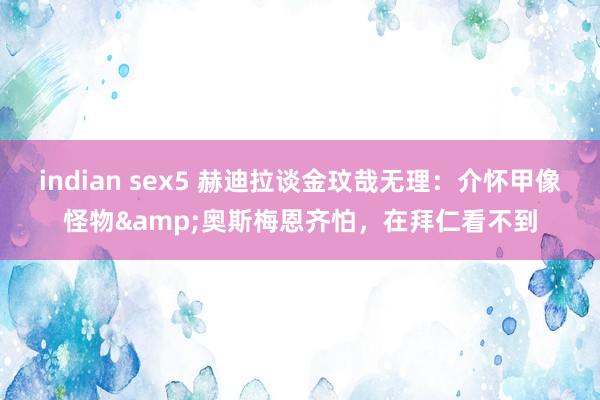 indian sex5 赫迪拉谈金玟哉无理：介怀甲像怪物&奥斯梅恩齐怕，在拜仁看不到