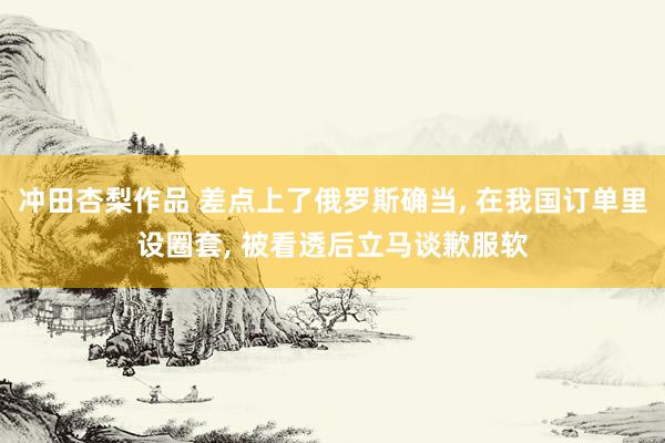 冲田杏梨作品 差点上了俄罗斯确当, 在我国订单里设圈套, 被看透后立马谈歉服软