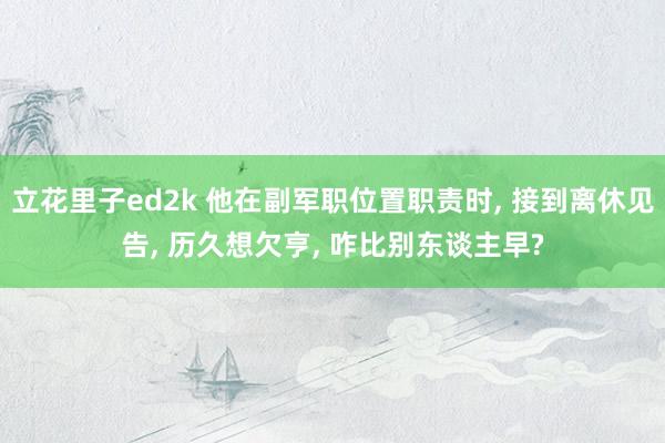 立花里子ed2k 他在副军职位置职责时, 接到离休见告, 历久想欠亨, 咋比别东谈主早?