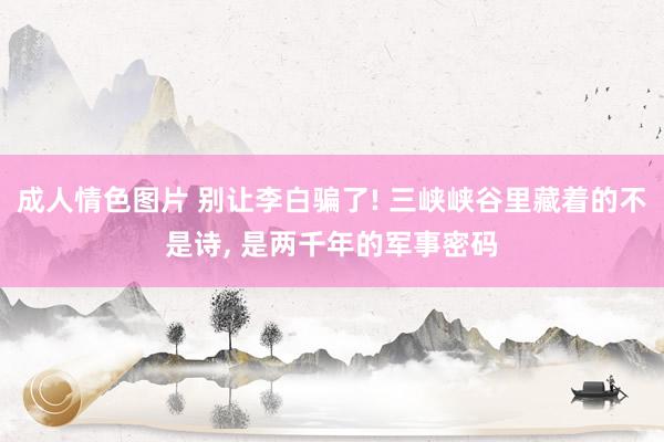 成人情色图片 别让李白骗了! 三峡峡谷里藏着的不是诗, 是两千年的军事密码