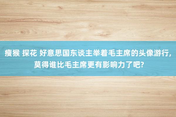 瘦猴 探花 好意思国东谈主举着毛主席的头像游行， 莫得谁比毛主席更有影响力了吧?