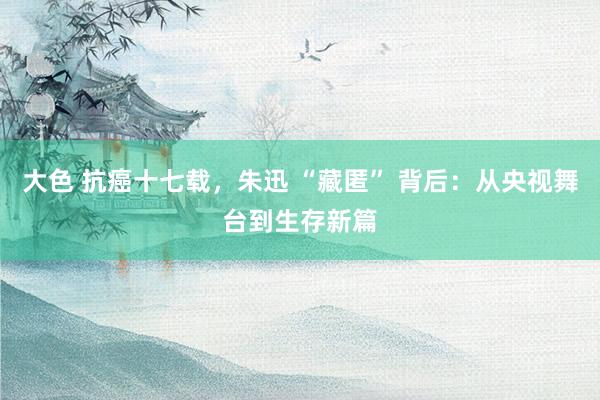 大色 抗癌十七载，朱迅 “藏匿” 背后：从央视舞台到生存新篇