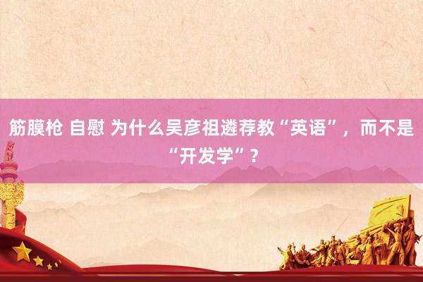 筋膜枪 自慰 为什么吴彦祖遴荐教“英语”，而不是“开发学”？