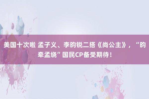美国十次啦 孟子义、李昀锐二搭《尚公主》，“昀牵孟绕”国民CP备受期待！