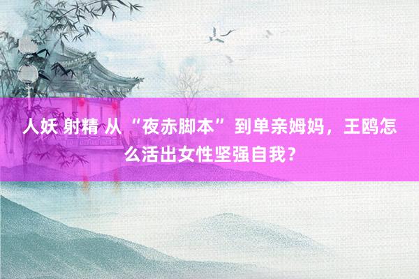 人妖 射精 从 “夜赤脚本” 到单亲姆妈，王鸥怎么活出女性坚强自我？