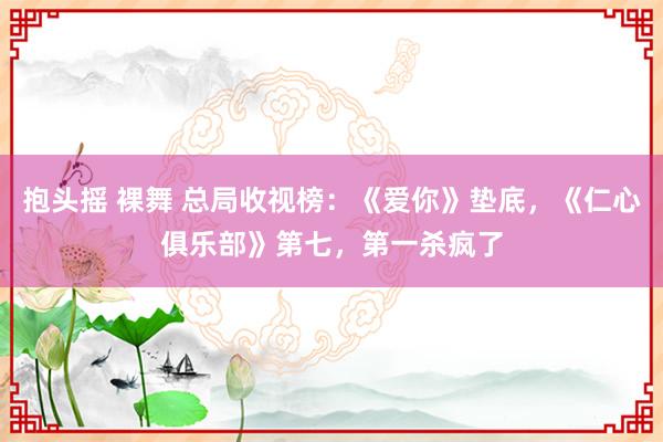 抱头摇 裸舞 总局收视榜：《爱你》垫底，《仁心俱乐部》第七，第一杀疯了
