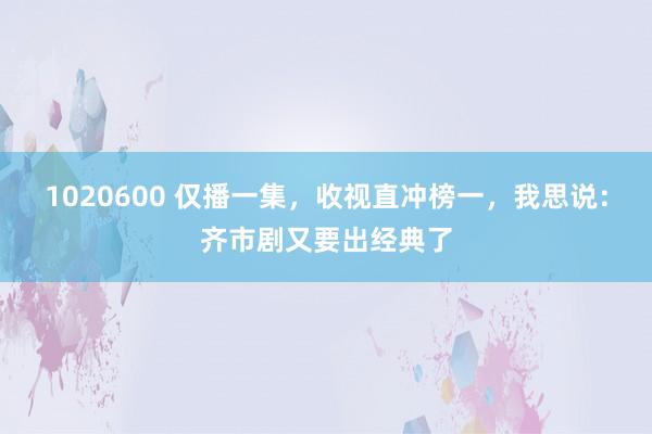 1020600 仅播一集，收视直冲榜一，我思说：齐市剧又要出经典了