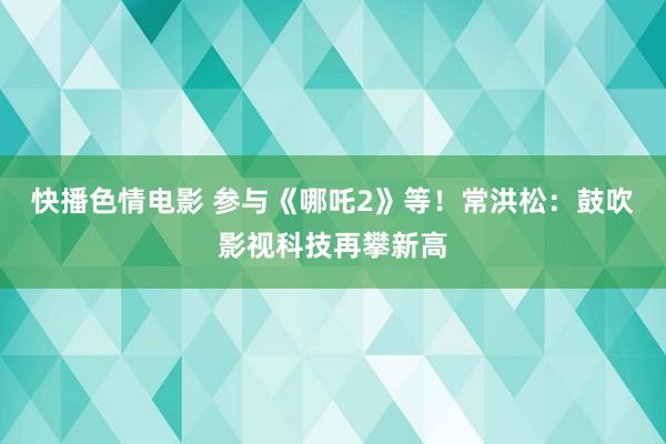 快播色情电影 参与《哪吒2》等！常洪松：鼓吹影视科技再攀新高