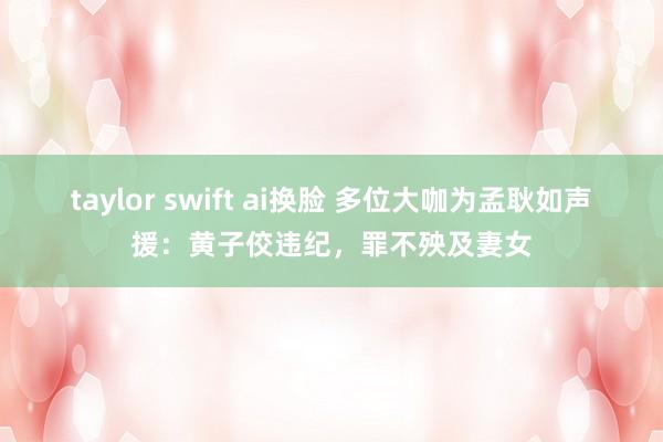 taylor swift ai换脸 多位大咖为孟耿如声援：黄子佼违纪，罪不殃及妻女