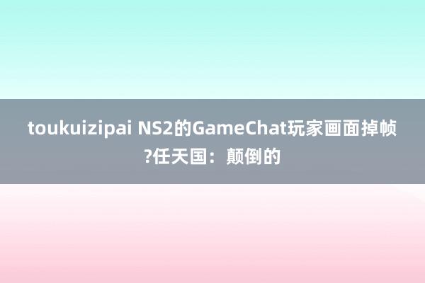 toukuizipai NS2的GameChat玩家画面掉帧?任天国：颠倒的