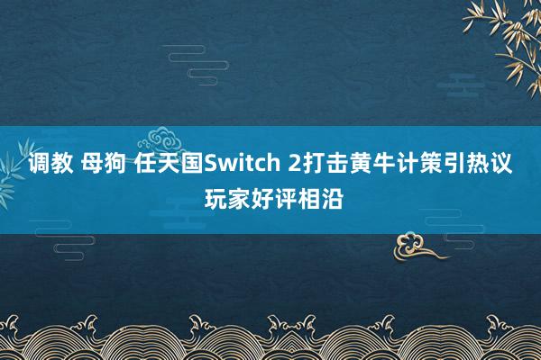 调教 母狗 任天国Switch 2打击黄牛计策引热议 玩家好评相沿
