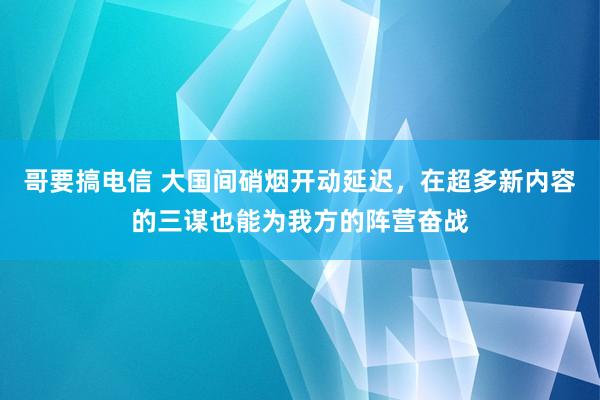 哥要搞电信 大国间硝烟开动延迟，在超多新内容的三谋也能为我方的阵营奋战