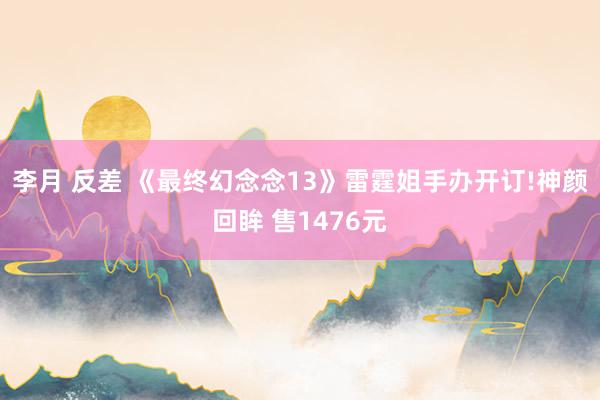 李月 反差 《最终幻念念13》雷霆姐手办开订!神颜回眸 售1476元