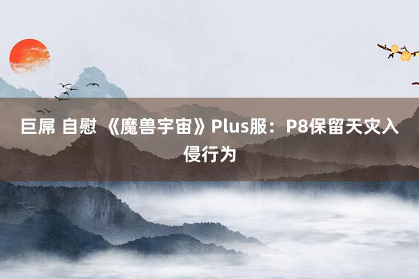 巨屌 自慰 《魔兽宇宙》Plus服：P8保留天灾入侵行为