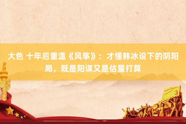 大色 十年后重温《风筝》：才懂韩冰设下的阴阳局，既是阳谋又是估量打算