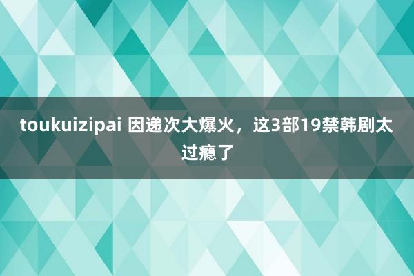 toukuizipai 因递次大爆火，这3部19禁韩剧太过瘾了